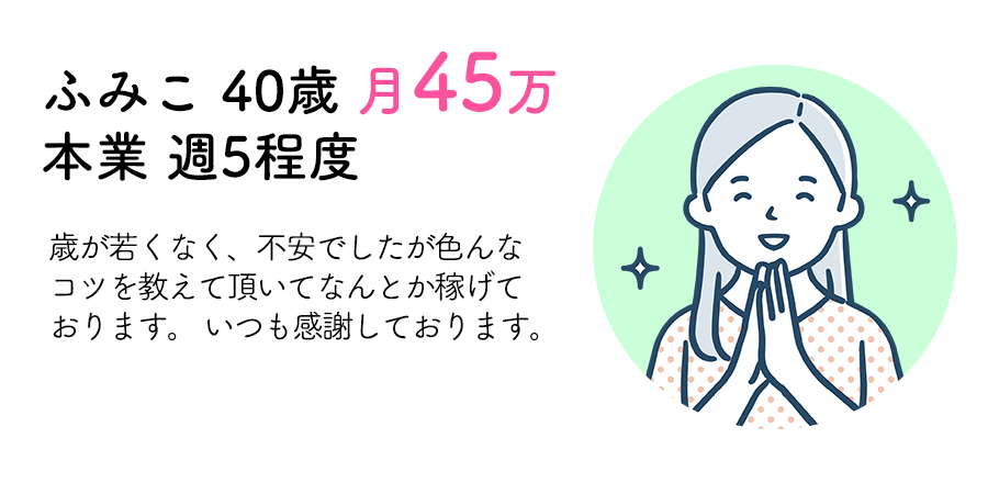 ふみこ 40歳 月45万 本業 週5程度：歳が若くなく、不安でしたが色んなコツを教えて頂いてなんとか稼げております。 いつも感謝しております。