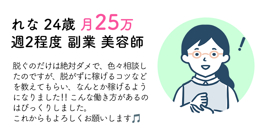 れな 24歳 月25万 週2程度 副業 美容師：脱ぐのだけは絶対ダメで、色々相談したのですが、脱がずに稼げるコツなどを教えてもらい、なんとか稼げるようになりました‼︎ こんな働き方があるのはびっくりしました。これからもよろしくお願いします🎵